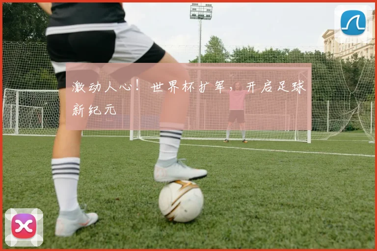 激动人心！世界杯扩军，开启足球新纪元