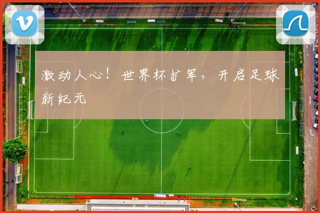 激动人心！世界杯扩军，开启足球新纪元