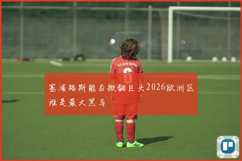 塞浦路斯能否掀翻巨头2026欧洲区谁是最大黑马