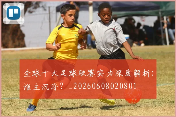 全球十大足球联赛实力深度解析：谁主沉浮？_20260608020801