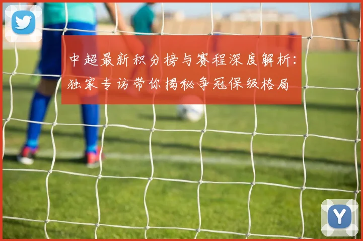 中超最新积分榜与赛程深度解析：独家专访带你揭秘争冠保级格局