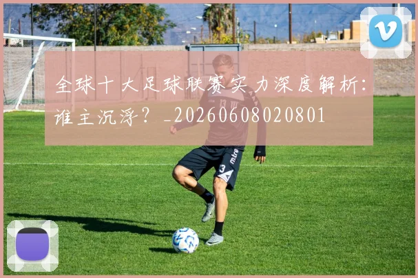 全球十大足球联赛实力深度解析:谁主沉浮?_20260608020801