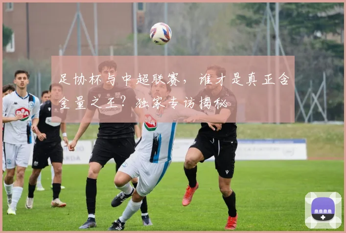 足协杯与中超联赛,谁才是真正含金量之王?独家专访揭秘