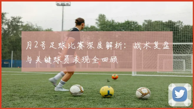 月2号足球比赛深度解析：战术复盘与关键球员表现全回顾