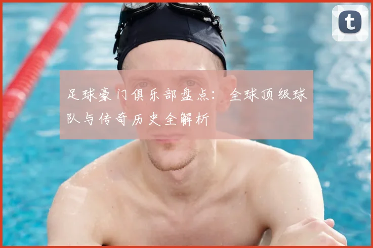 足球豪门俱乐部盘点：全球顶级球队与传奇历史全解析